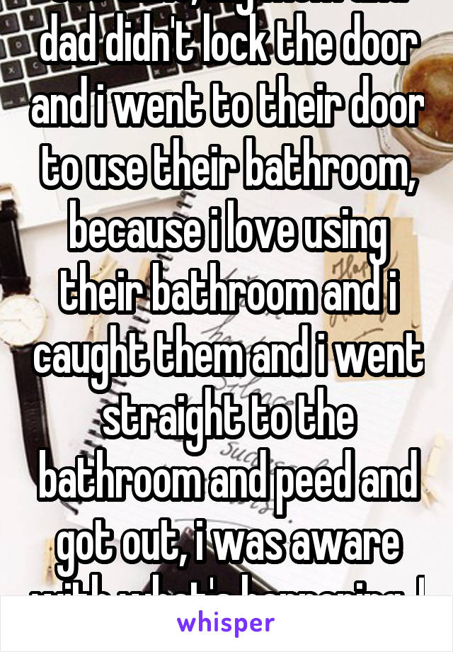 One time, My mom and dad didn't lock the door and i went to their door to use their bathroom, because i love using their bathroom and i caught them and i went straight to the bathroom and peed and got out, i was aware with what's happening. I was 7 