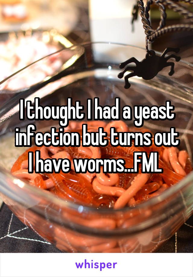 I thought I had a yeast infection but turns out I have worms...FML 
