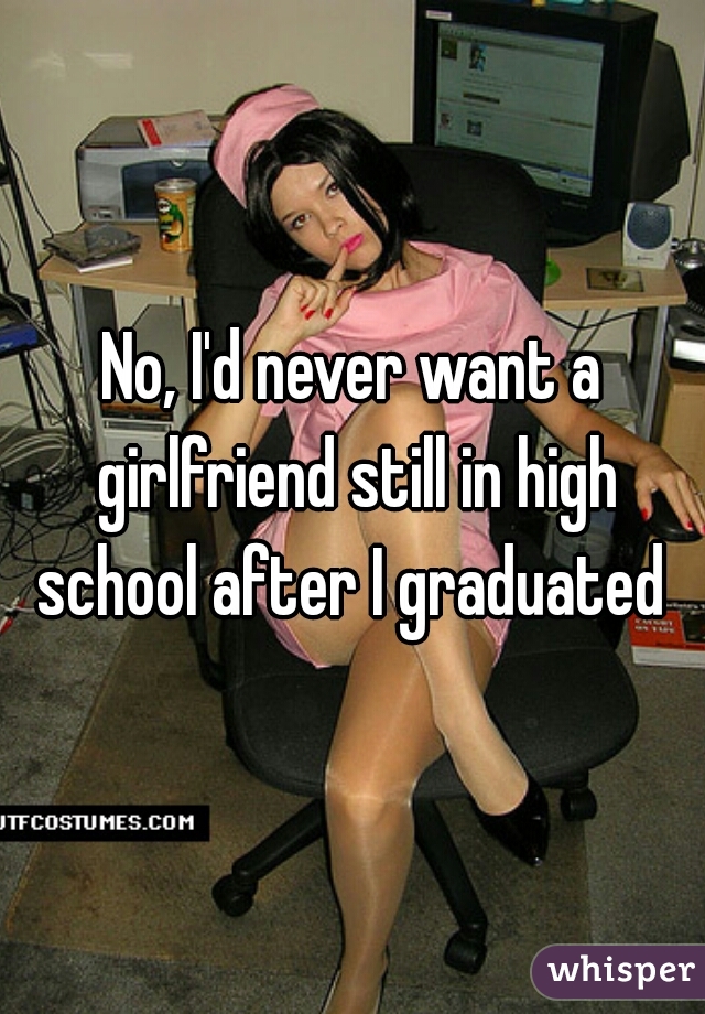 No, I'd never want a girlfriend still in high school after I graduated 