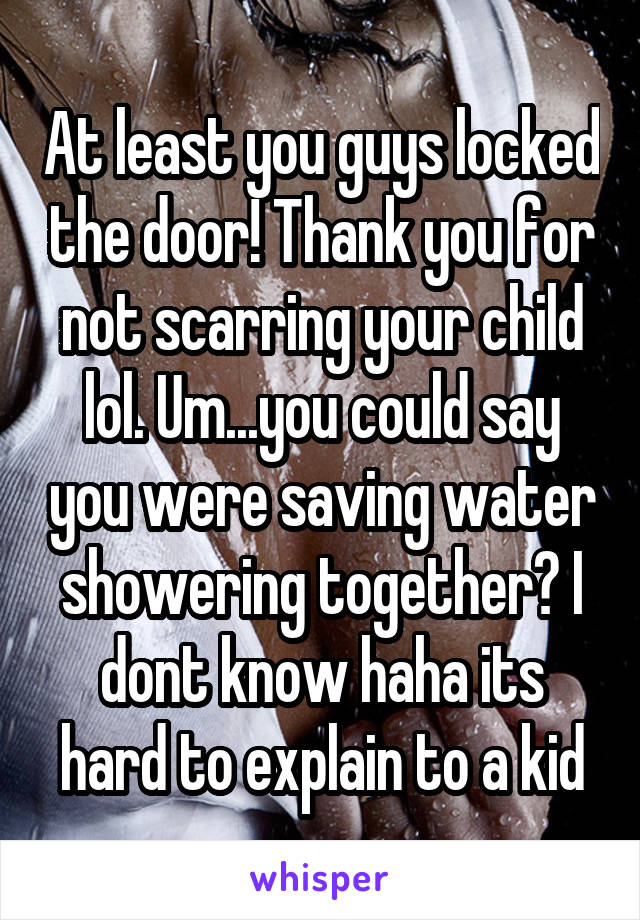 At least you guys locked the door! Thank you for not scarring your child lol. Um...you could say you were saving water showering together? I dont know haha its hard to explain to a kid