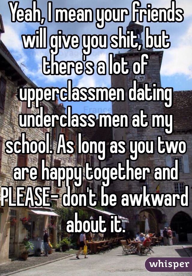 Yeah, I mean your friends will give you shit, but there's a lot of upperclassmen dating underclass men at my school. As long as you two are happy together and PLEASE- don't be awkward about it.  