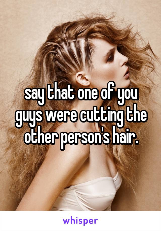 say that one of you guys were cutting the other person's hair.