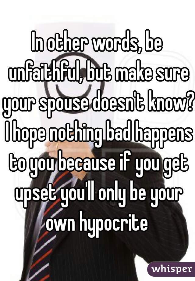 In other words, be unfaithful, but make sure your spouse doesn't know? I hope nothing bad happens to you because if you get upset you'll only be your own hypocrite 