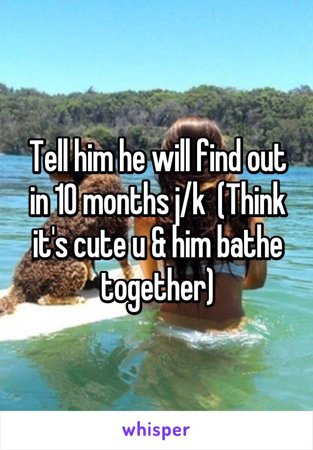 Tell him he will find out in 10 months j/k  (Think it's cute u & him bathe together)