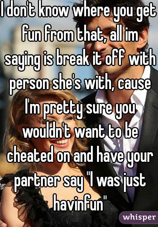 I don't know where you get fun from that, all im saying is break it off with person she's with, cause I'm pretty sure you wouldn't want to be cheated on and have your partner say "I was just havinfun"