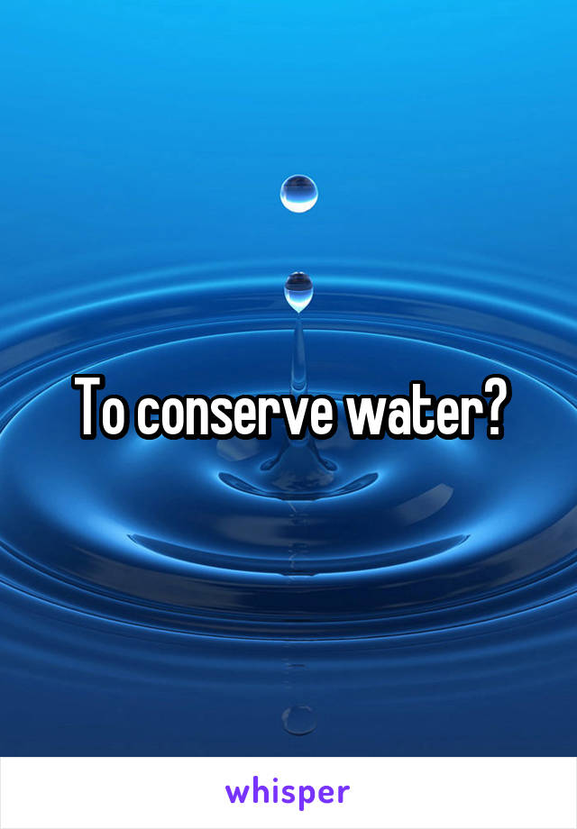 To conserve water?