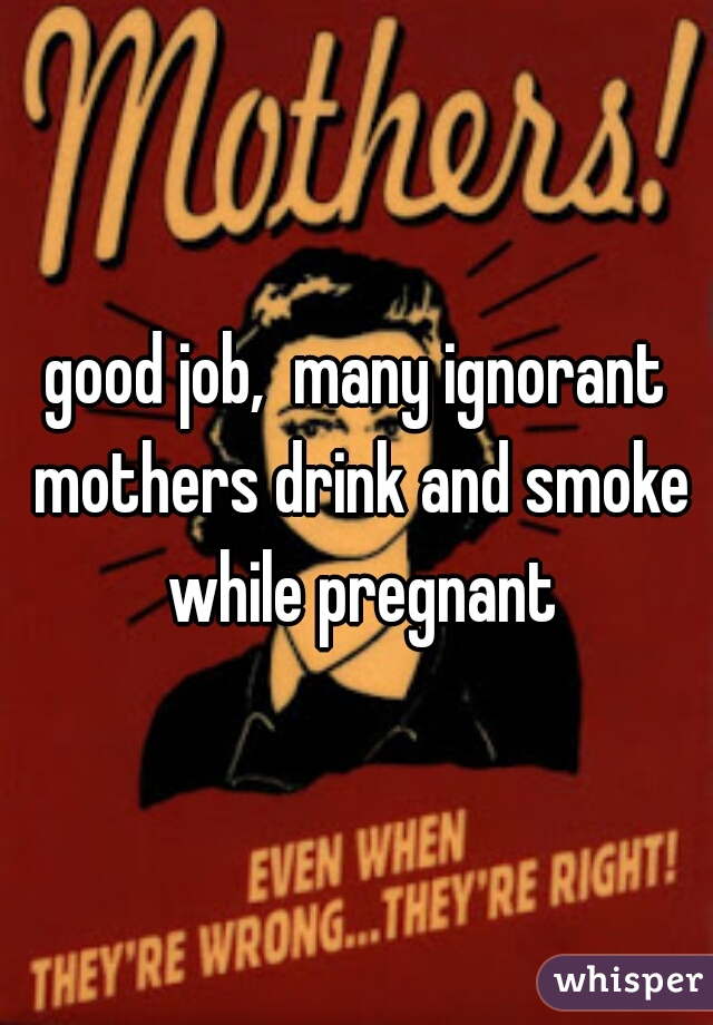 good job,  many ignorant mothers drink and smoke while pregnant