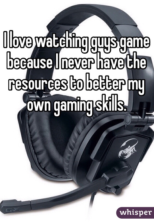 I love watching guys game because I never have the resources to better my own gaming skills. 