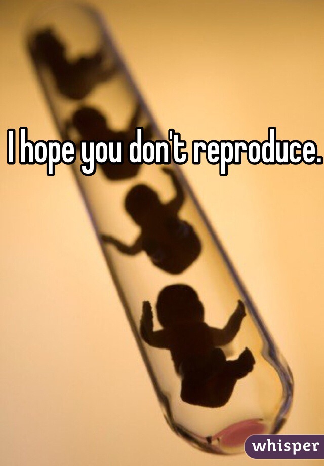 I hope you don't reproduce. 