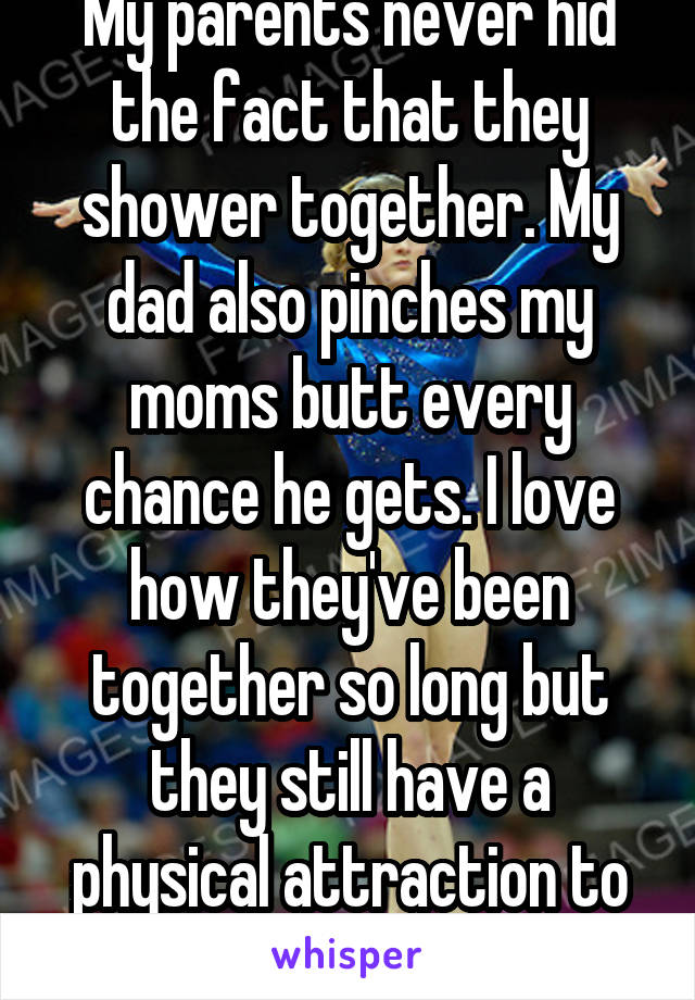 My parents never hid the fact that they shower together. My dad also pinches my moms butt every chance he gets. I love how they've been together so long but they still have a physical attraction to each other 