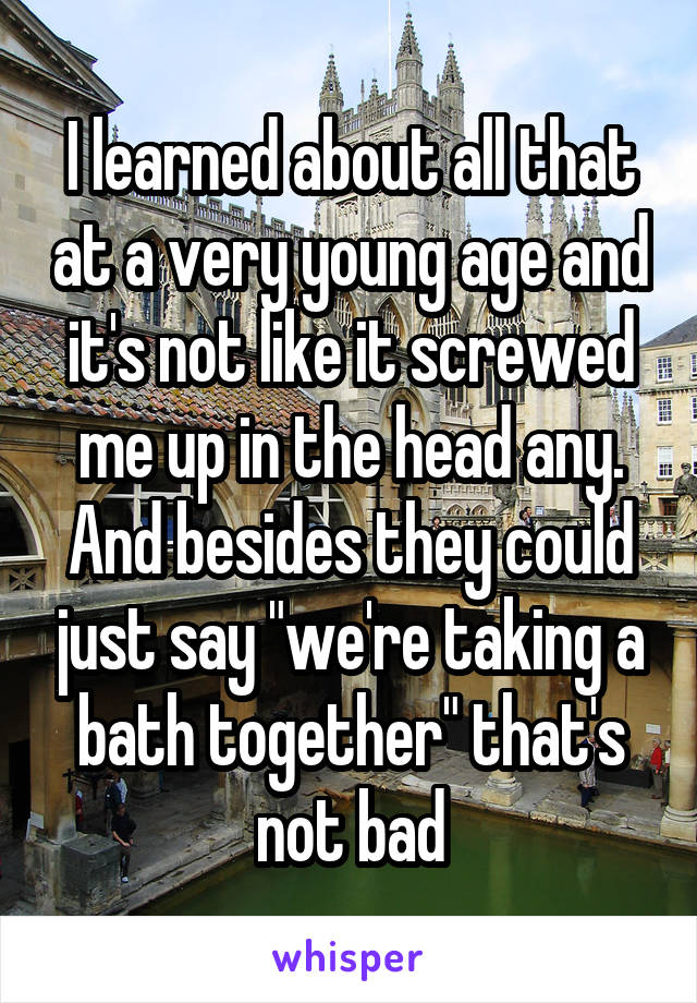 I learned about all that at a very young age and it's not like it screwed me up in the head any. And besides they could just say "we're taking a bath together" that's not bad