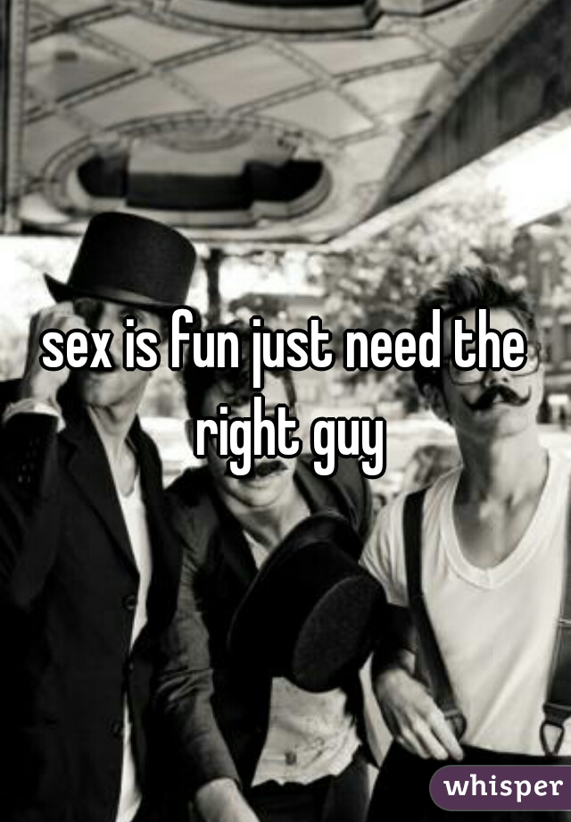 sex is fun just need the right guy