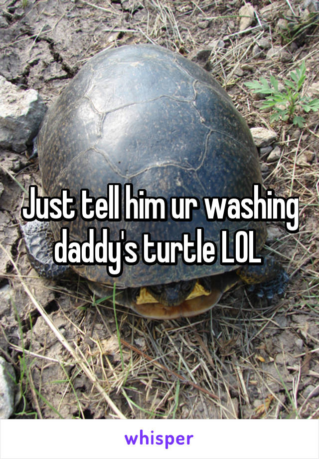 Just tell him ur washing daddy's turtle LOL 