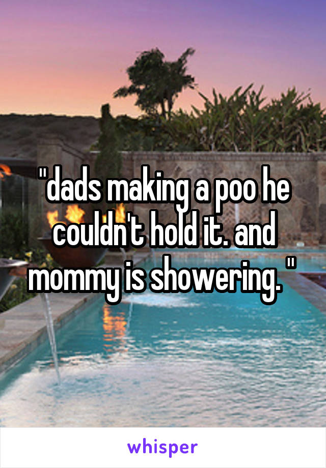 "dads making a poo he couldn't hold it. and mommy is showering. " 