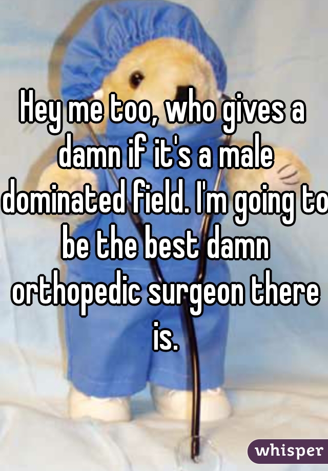 Hey me too, who gives a damn if it's a male dominated field. I'm going to be the best damn orthopedic surgeon there is.