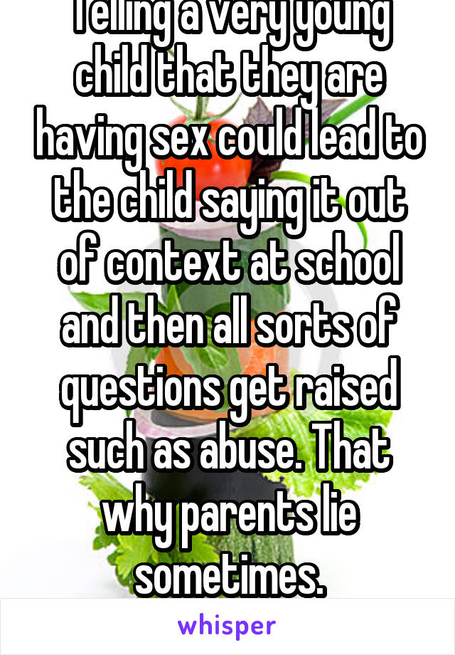 Telling a very young child that they are having sex could lead to the child saying it out of context at school and then all sorts of questions get raised such as abuse. That why parents lie sometimes.
