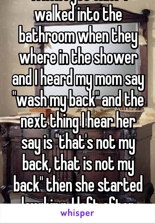 When I got older I walked into the bathroom when they where in the shower and I heard my mom say "wash my back" and the next thing I hear her say is "that's not my back, that is not my back" then she started laughing. I left after that 😂 