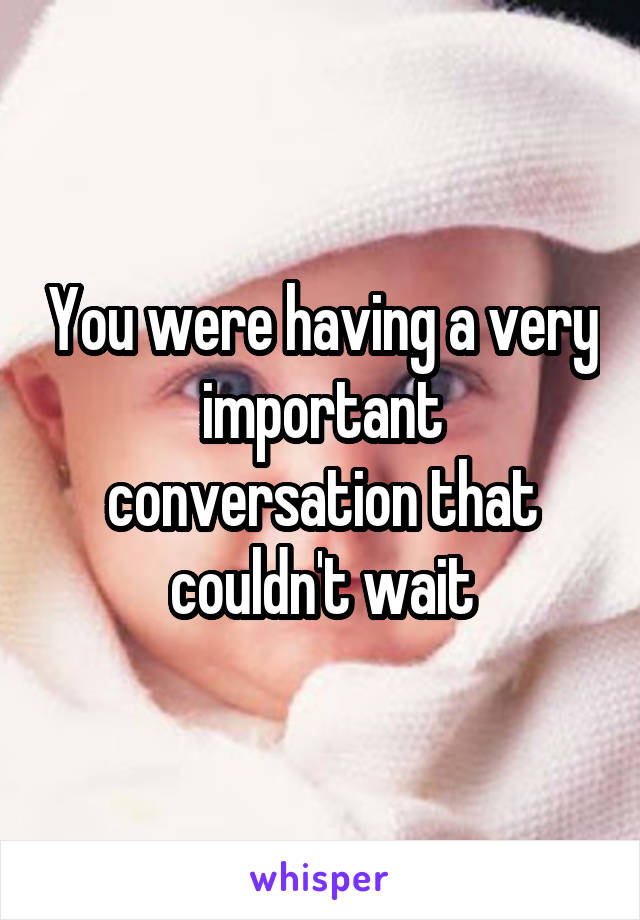 You were having a very important conversation that couldn't wait