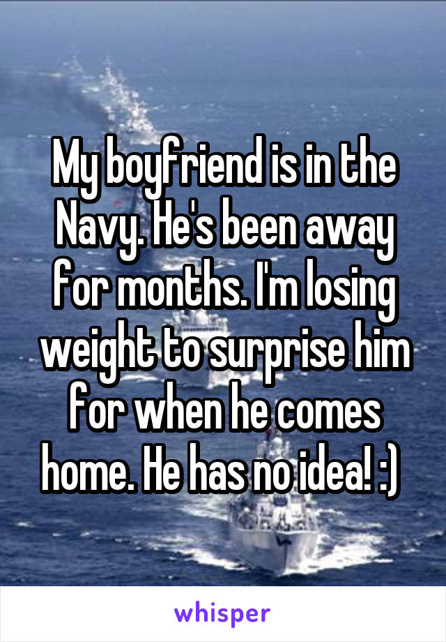 My boyfriend is in the Navy. He's been away for months. I'm losing weight to surprise him for when he comes home. He has no idea! :) 