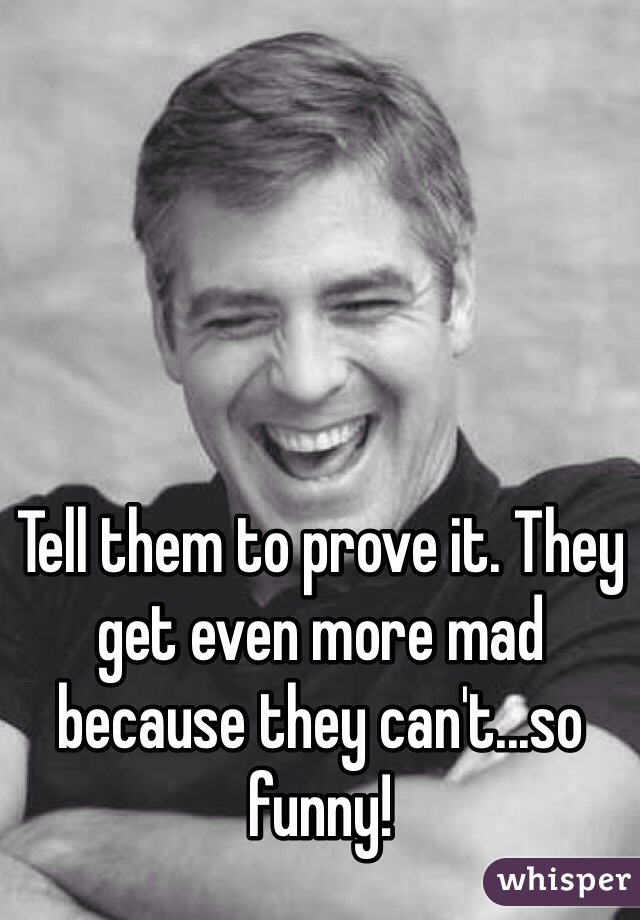Tell them to prove it. They get even more mad because they can't...so funny! 