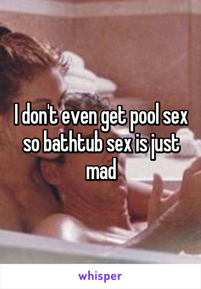 I don't even get pool sex so bathtub sex is just mad