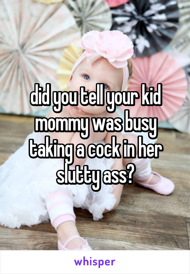 did you tell your kid mommy was busy taking a cock in her slutty ass?