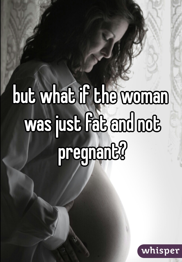 but what if the woman was just fat and not pregnant?
