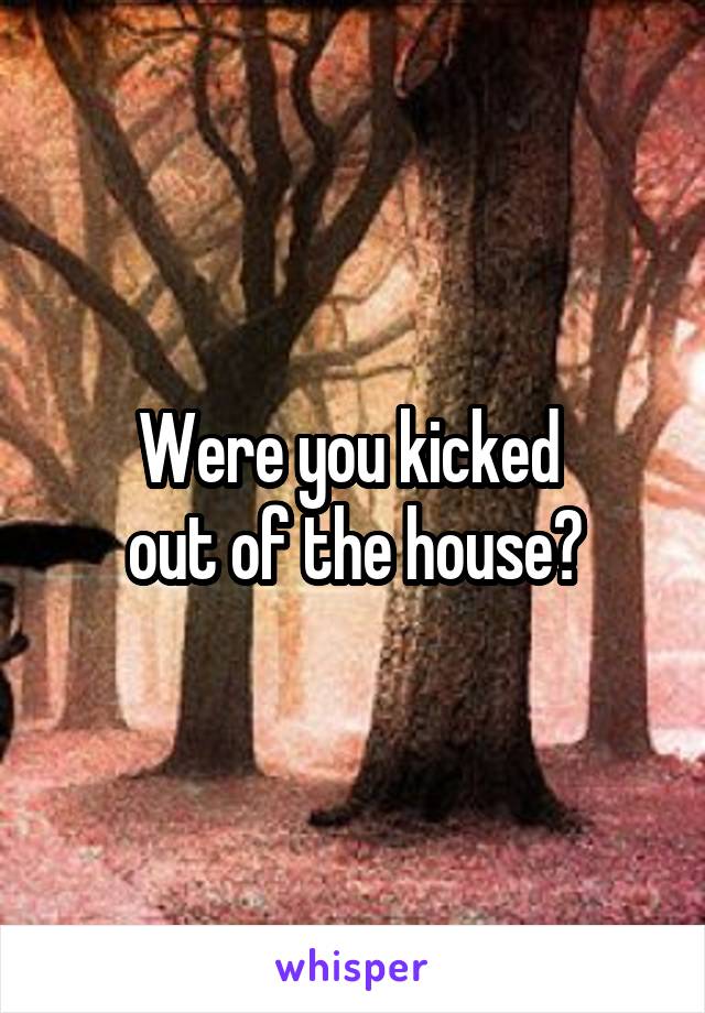 Were you kicked 
out of the house?