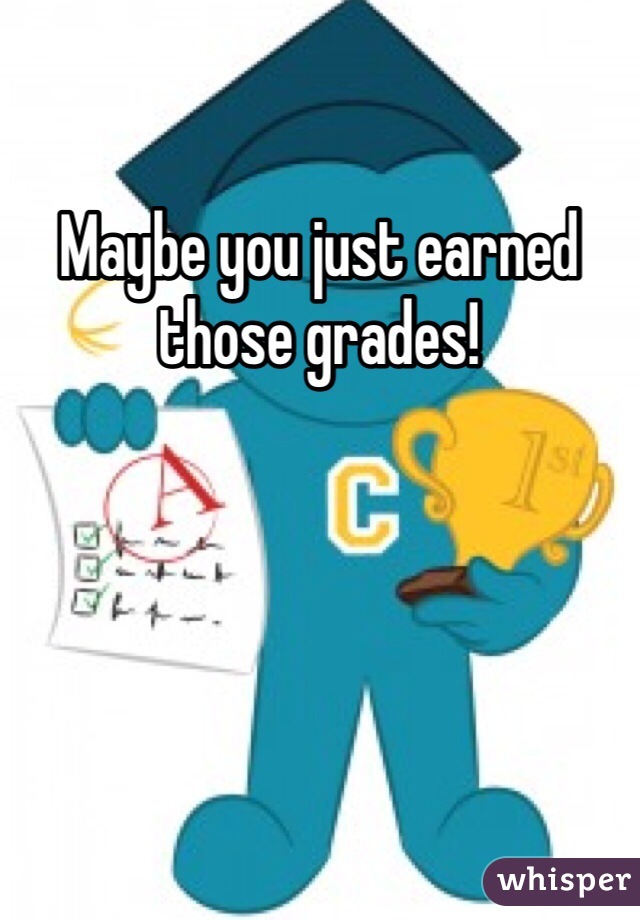 Maybe you just earned those grades!