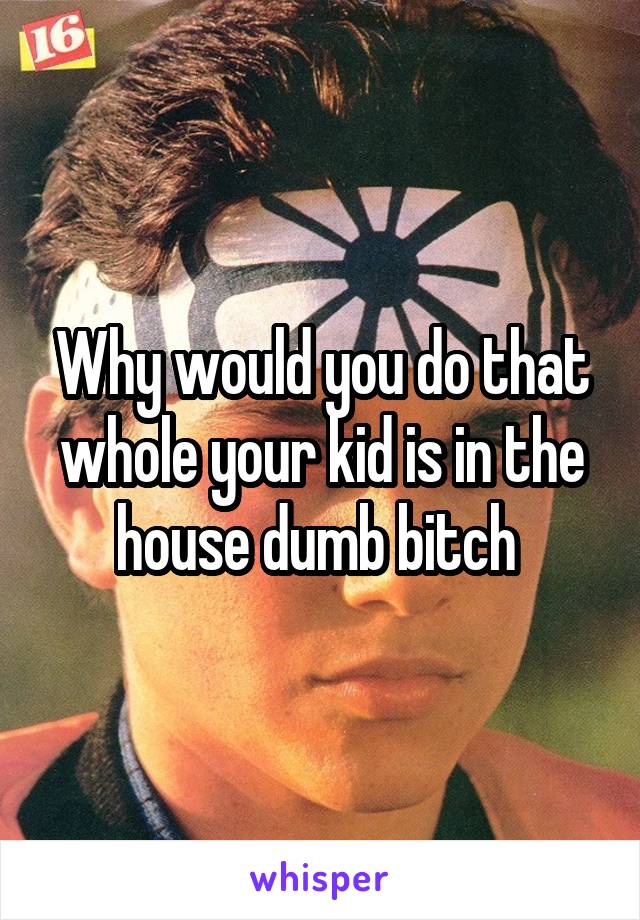 Why would you do that whole your kid is in the house dumb bitch 