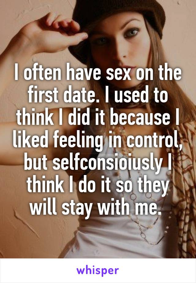 I often have sex on the first date. I used to think I did it because I liked feeling in control, but selfconsioiusly I think I do it so they will stay with me. 
