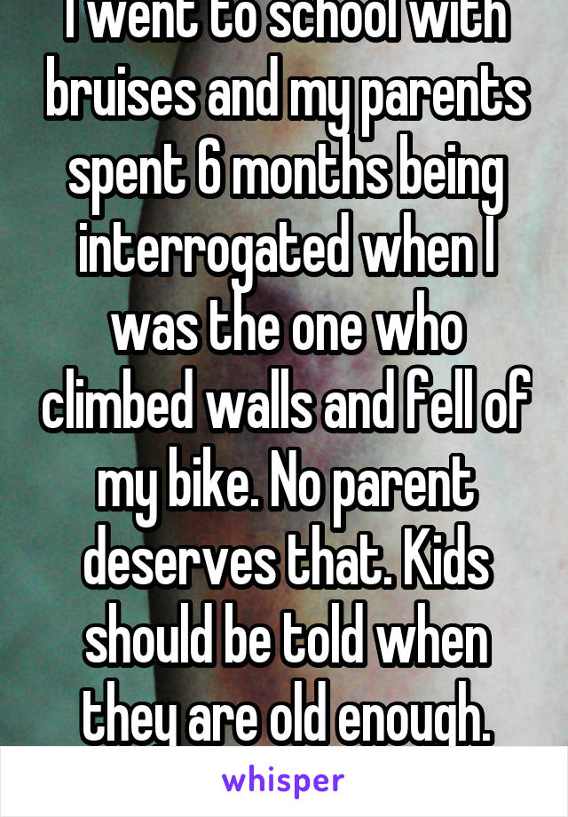 I went to school with bruises and my parents spent 6 months being interrogated when I was the one who climbed walls and fell of my bike. No parent deserves that. Kids should be told when they are old enough. Fact.