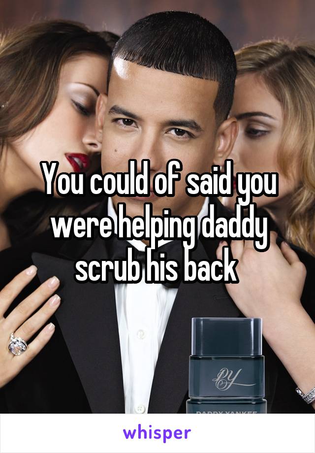 You could of said you were helping daddy scrub his back 