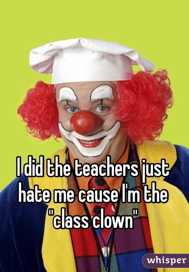 I did the teachers just hate me cause I'm the "class clown"