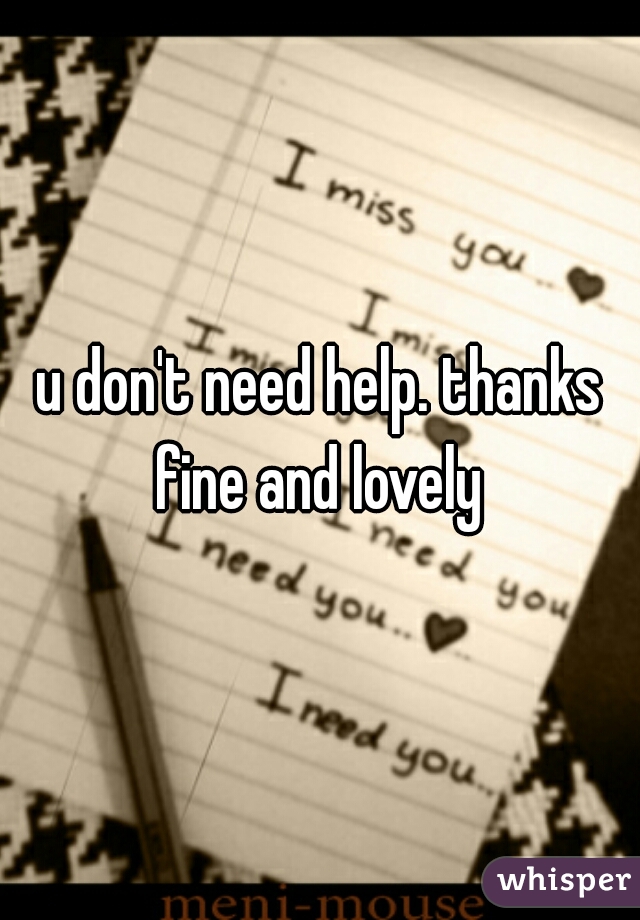 u don't need help. thanks fine and lovely 