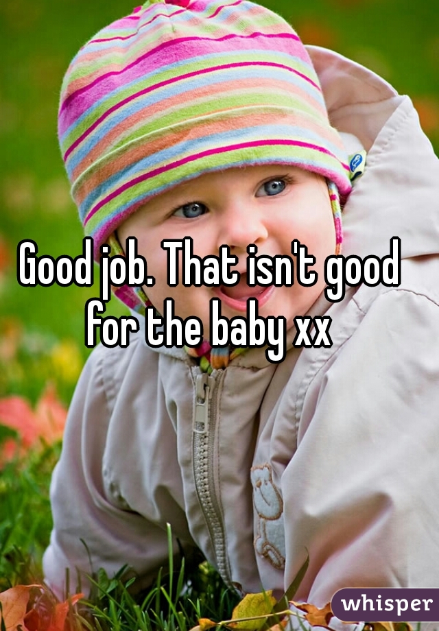 Good job. That isn't good for the baby xx 
