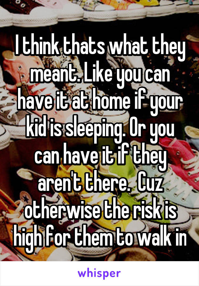 I think thats what they meant. Like you can have it at home if your kid is sleeping. Or you can have it if they aren't there.  Cuz otherwise the risk is high for them to walk in