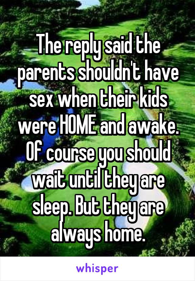 The reply said the parents shouldn't have sex when their kids were HOME and awake. Of course you should wait until they are sleep. But they are always home.