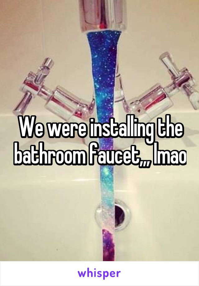 We were installing the bathroom faucet,,, lmao