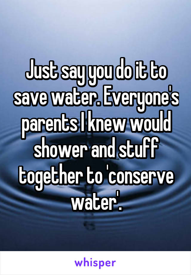 Just say you do it to save water. Everyone's parents I knew would shower and stuff together to 'conserve water'.