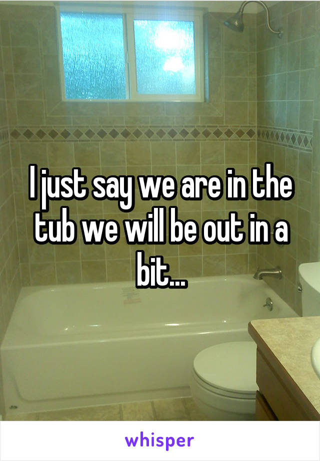 I just say we are in the tub we will be out in a bit...
