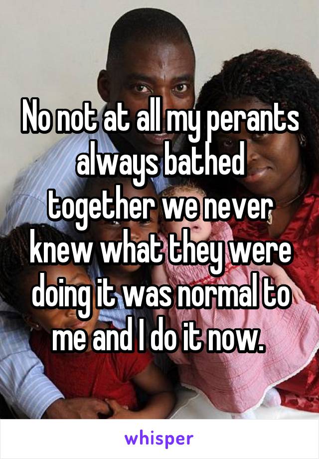No not at all my perants always bathed together we never knew what they were doing it was normal to me and I do it now. 