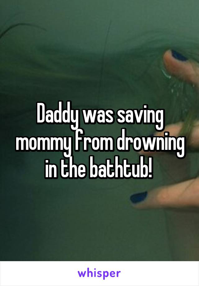 Daddy was saving mommy from drowning in the bathtub! 