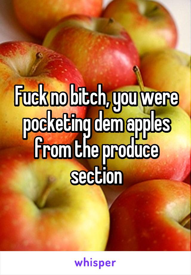 Fuck no bitch, you were pocketing dem apples from the produce section