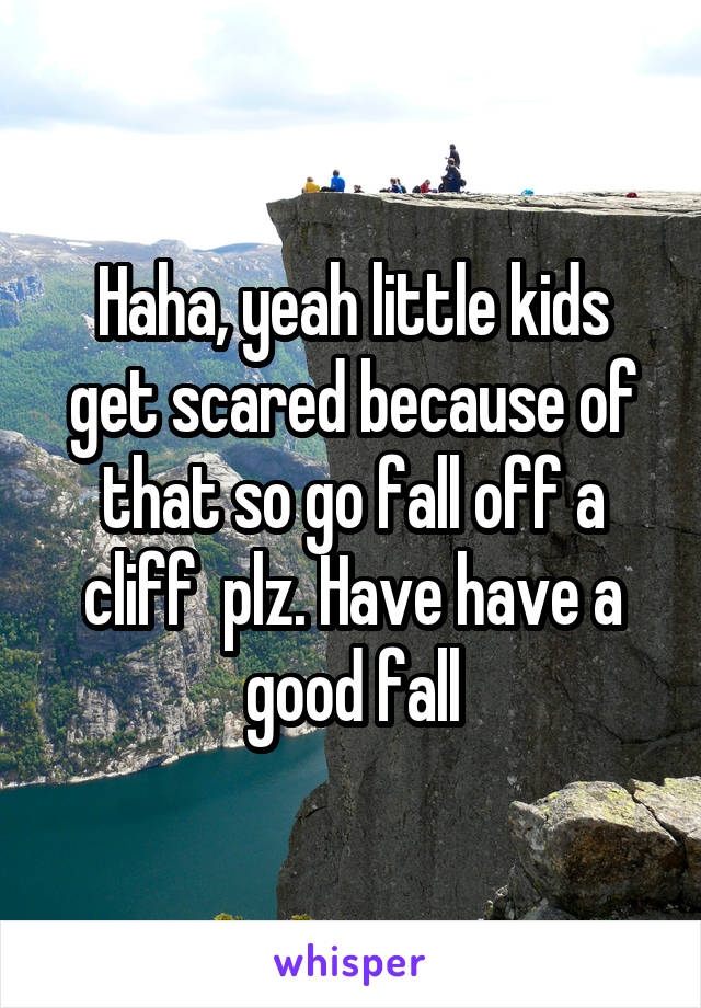 Haha, yeah little kids get scared because of that so go fall off a cliff  plz. Have have a good fall