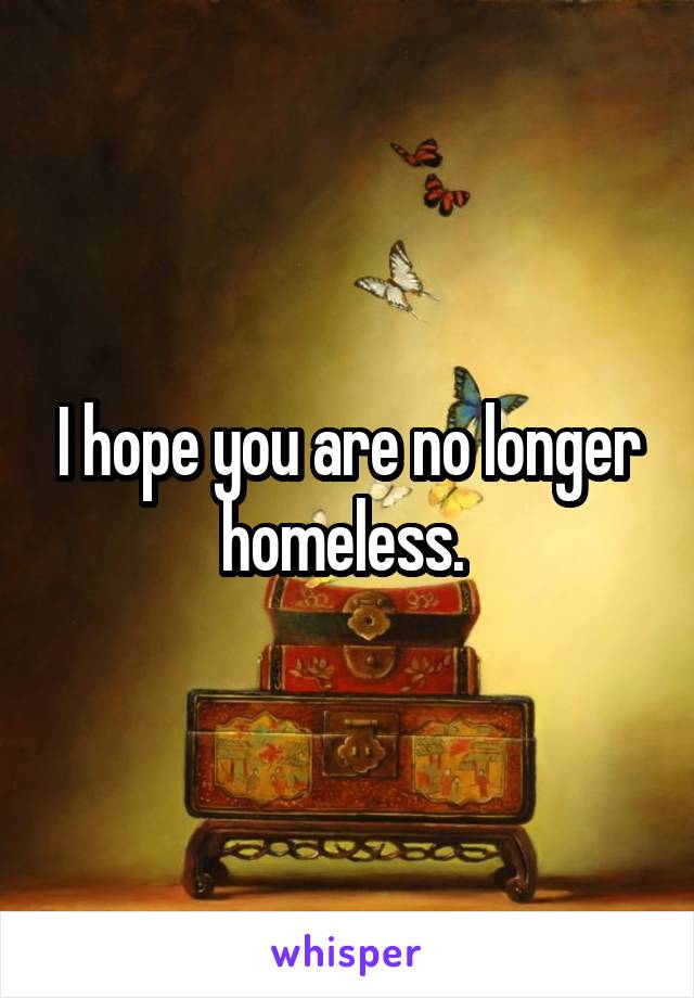 I hope you are no longer homeless. 