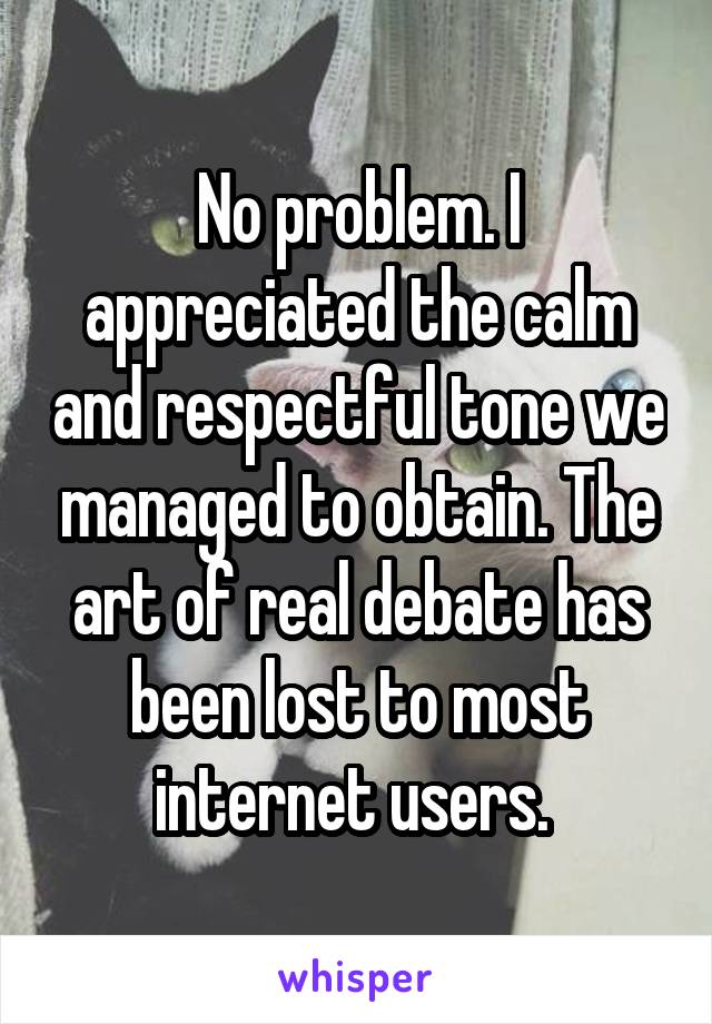 No problem. I appreciated the calm and respectful tone we managed to obtain. The art of real debate has been lost to most internet users. 