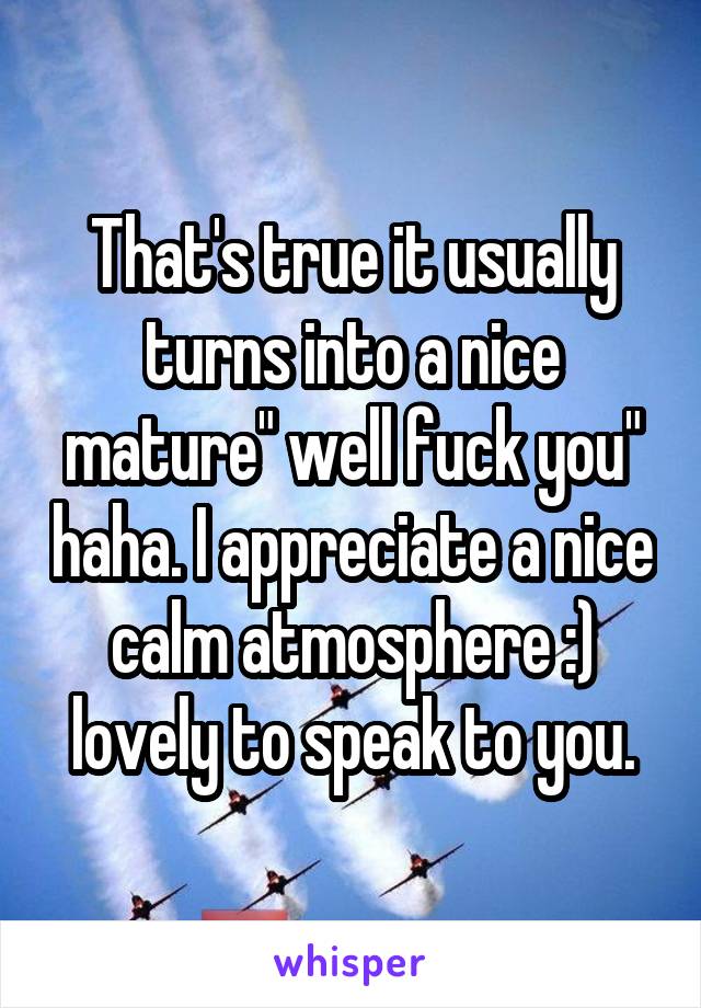 That's true it usually turns into a nice mature" well fuck you" haha. I appreciate a nice calm atmosphere :) lovely to speak to you.