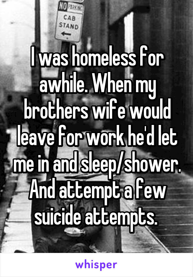 I was homeless for awhile. When my brothers wife would leave for work he'd let me in and sleep/shower. And attempt a few suicide attempts. 