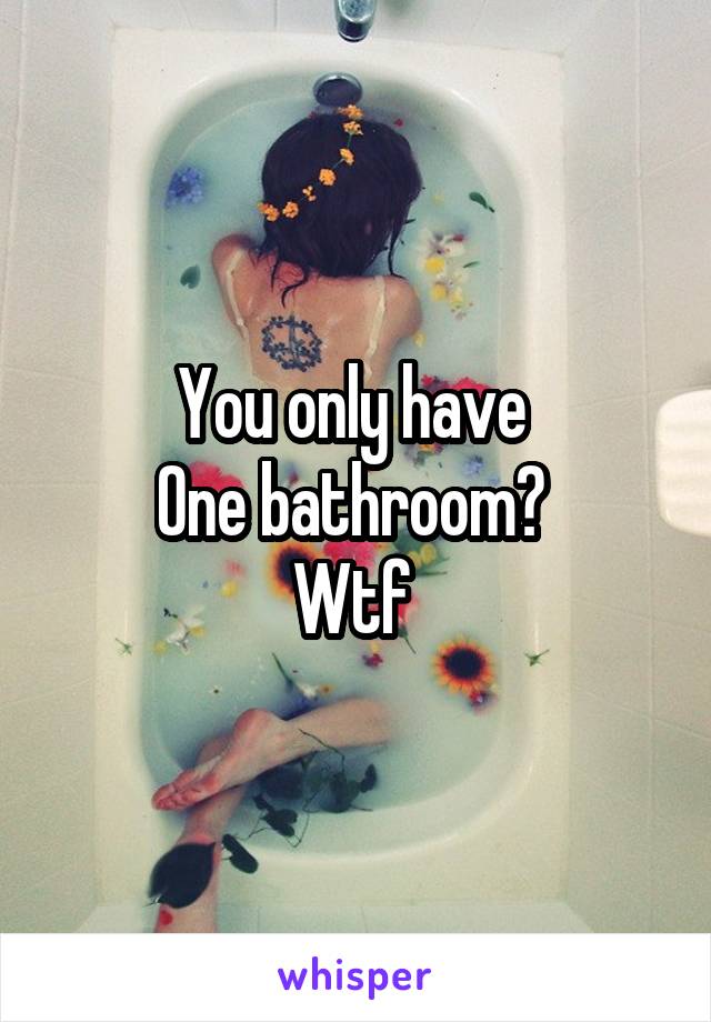 You only have 
One bathroom? 
Wtf 